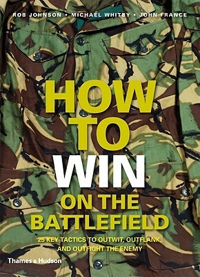 How to Win on the Battlefield: 25 Key Tactics to Outwit, Outflank and Outfight the Enemy by Rob Johnson, John France, Michael Whitby