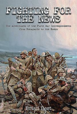 Fighting for the News: The Adventures of the First War Correspondents from Bonaparte to the Boers by Brian Best