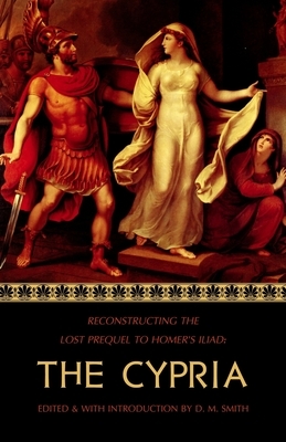 The Cypria: Reconstructing the Lost Prequel to Homer's Iliad by D. M. Smith