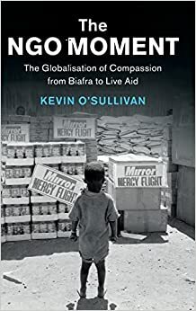 The Ngo Moment: The Globalisation of Compassion from Biafra to Live Aid by Kevin O'Sullivan