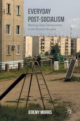 Everyday Post-Socialism: Working-Class Communities in the Russian Margins by Jeremy Morris