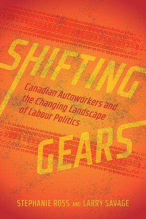 Shifting Gears: Canadian Autoworkers and the Changing Landscape of Labour Politics by Stephanie Ross, Larry Savage