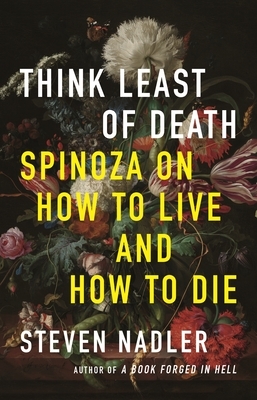 Think Least of Death: Spinoza on How to Live and How to Die by Steven Nadler
