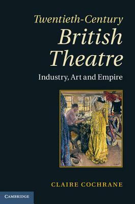 Twentieth-Century British Theatre: Industry, Art and Empire by Claire Cochrane