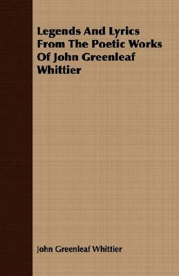 Legends and Lyrics from the Poetic Works of John Greenleaf Whittier by John Greenleaf Whittier