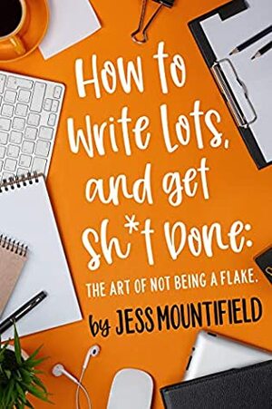 How to Write Lots, and Get Sh*t Done: The Art of Not Being a Flake by Jess Mountifield