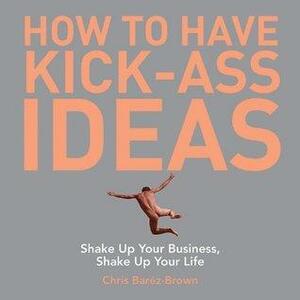 How to Have Kick-Ass Ideas: Shake Up Your Business, Shake Up Your Life by Chris Baréz-Brown