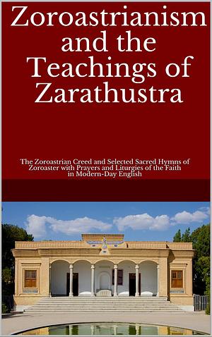Zoroastrianism and the Teachings of Zarathustra: The Zoroastrian Creed and Selected Sacred Hymns of Zoroaster with Prayers and Liturgies of the Faith in Modern-Day English by Darmesteter James, Anahita Azad (Editor), James Hope Moulton, L.H. Mills