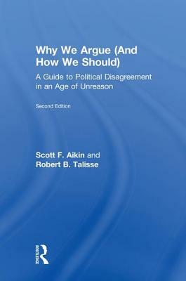 Why We Argue (and How We Should): A Guide to Political Disagreement in an Age of Unreason by Robert B. Talisse, Scott F. Aikin