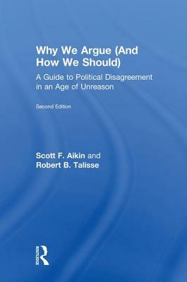 Why We Argue (and How We Should): A Guide to Political Disagreement in an Age of Unreason by Scott F. Aikin, Robert B. Talisse