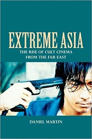 Extreme Asia: The Rise of Cult Cinema from the Far East by Daniel Martin
