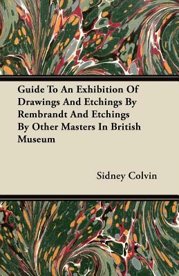 Guide To An Exhibition Of Drawings And Etchings By Rembrandt And Etchings By Other Masters In British Museum by Sidney Colvin