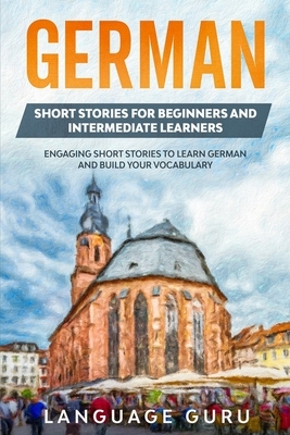 German Short Stories for Beginners and Intermediate Learners: Engaging Short Stories to Learn German and Build Your Vocabulary by Language Guru