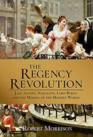 The Regency Revolution: Jane Austen, Napoleon, Lord Byron and the Making of the Modern World by Robert Morrison