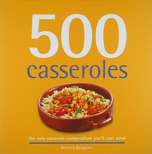 500 Casseroles: The Only Casserole Compendium You'll Ever Need by Rebecca Baugniet