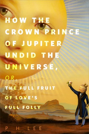 How the Crown Prince of Jupiter Undid the Universe, or, The Full Fruit of Love's Full Folly by P.H. Lee