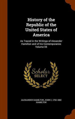 History of the Republic of the United States of America: As Traced in the Writings of Alexander Hamilton and of His Contemporaries Volume 05 by Alexander Hamilton, John C. 1792-1882 Hamilton