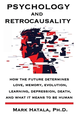 Psychology and Retrocausality: How the Future Determines Love, Memory, Evolution, Learning, Depression, Death, and What It Means to Be Human by Mark Hatala