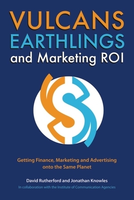 Vulcans, Earthlings and Marketing ROI: Getting Finance, Marketing and Advertising Onto the Same Planet by Jonathan Knowles, David Rutherford