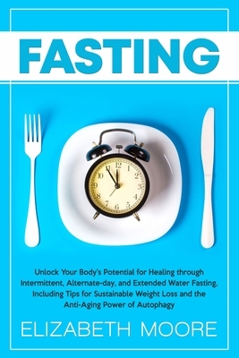 Fasting: Unlock Your Body's Potential for Healing through Intermittent, Alternate-day, and Extended Water Fasting, Including Ti by Elizabeth Moore