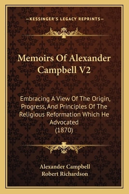 Memoirs of Alexander Campbell V2: Embracing a View of the Origin, Progress, and Principles of the Religious Reformation Which He Advocated (1870) by Robert Richardson, Alexander Campbell
