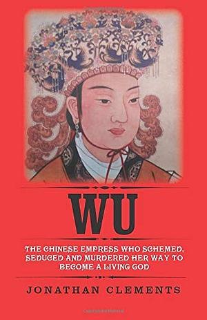 Wu: The Chinese Empress Who Schemed, Seduced and Murdered Her Way to Become a Living God by Jonathan Clements