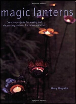 Magic Lanterns: Creative Projects for Making and Decorating Lanterns for Indoors and Out by Mary Maguire