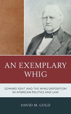 An Exemplary Whig: Edward Kent and the Whig Disposition in American Politics and Law by David M. Gold