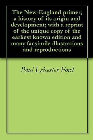 The New-England primer; a history of its origin and development; with a reprint of the unique copy of the earliest known edition and many facsimile illustrations and reproductions by Paul Leicester Ford