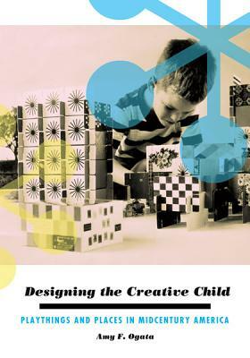Designing the Creative Child: Playthings and Places in Midcentury America by Amy F. Ogata