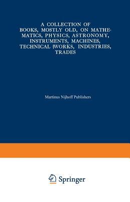 A Collection of Books, Mostly Old, on Mathematics, Physics, Astronomy, Instruments, Machines, Technical Works, Industries, Trades: Preceded By. a Coll by Martinus Nijhoff