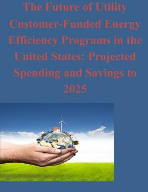 The Future of Utility Customer-Funded Energy Efficiency Programs in the United States: Projected Spending and Savings to 2025 by Ernest Orlando Lawrence Berkeley Nationa