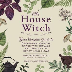 The House Witch: Your Complete Guide to Creating a Magical Space with Rituals and Spells for Hearth and Home by Arin Murphy-Hiscock