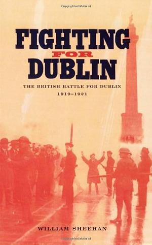 Fighting for Dublin: The British Battle for Dublin, 1919-1921 by William Sheehan