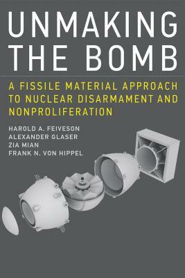 Unmaking the Bomb: A Fissile Material Approach to Nuclear Disarmament and Nonproliferation by Zia Mian, Harold A. Feiveson, Alexander Glaser