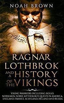 Ragnar Lothbrok and a History of the Vikings: Viking Warriors including Rollo, Norsemen, Norse Mythology, Quests in America, England, France, Scotland, Ireland and Russia by Noah Brown, Noah Brown