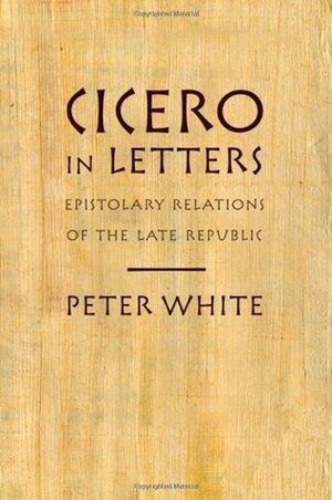 Cicero in Letters: Epistolary Relations of the Late Republic by Peter White