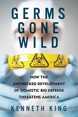 Germs Gone Wild: How the Unchecked Development of Domestic Bio-Defense Threatens America by Kenneth King