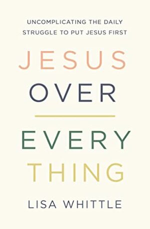 Jesus Over Everything: Uncomplicating the Daily Struggle to Put Jesus First by Lisa Whittle