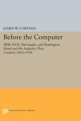 Before the Computer: Ibm, Ncr, Burroughs, and Remington Rand and the Industry They Created, 1865-1956 by James W. Cortada