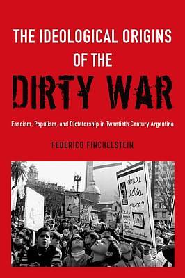 Ideological Origins of the Dirty War: Fascism, Populism, and Dictatorship in Twentieth Century Argentina by Federico Finchelstein