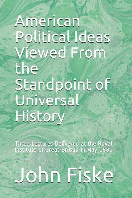 American Political Ideas Viewed From the Standpoint of Universal History: Three Lectures Delivered at the Royal Institute of Great Britain in May 1880 by John Fiske