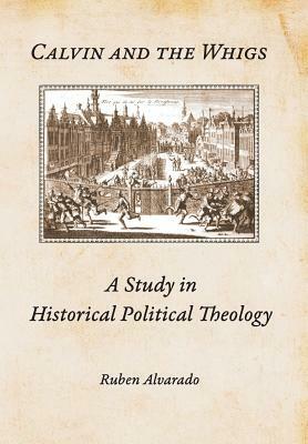 Calvin and the Whigs: A Study in Historical Political Theology by Ruben Alvarado