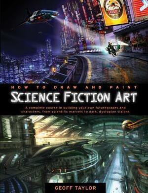 How to Draw and Paint Science Fiction Art: A Complete Course in Building Your Own Futurescapes and Characters, from Scientific Marvels to Dark, Dystopian Visions by Geoff Taylor
