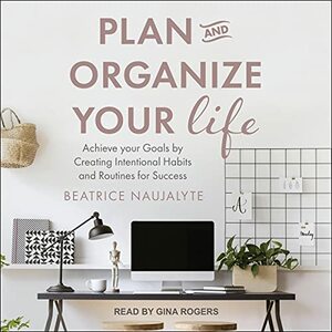 Plan and Organize Your Life: Achieve your Goals by Creating Intentional Habits and Routines for Success by Beatrice Naujalyte