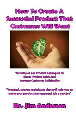How To Create A Successful Product That Customers Will Want: Techniques For Product Managers To Boost Product Sales And Increase Customer Satisfaction by Jim Anderson