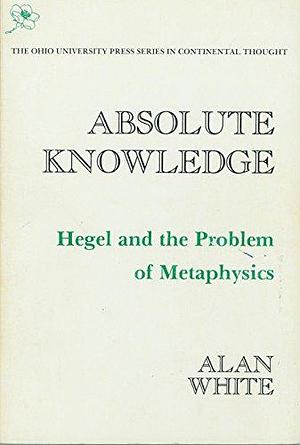 Absolute Knowledge: Hegel and the Problem of Metaphysics by Alan White