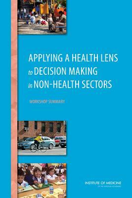 Applying a Health Lens to Decision Making in Non-Health Sectors: Workshop Summary by Institute of Medicine, Board on Population Health and Public He, Roundtable on Population Health Improvem