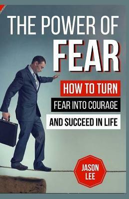 The Power of Fear: How to Turn Fear Into Courage and Succeed in Life by Jason Lee