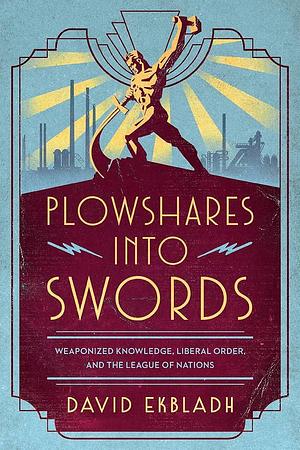 Plowshares Into Swords: Weaponized Knowledge, Liberal Order, and the League of Nations by David Ekbladh